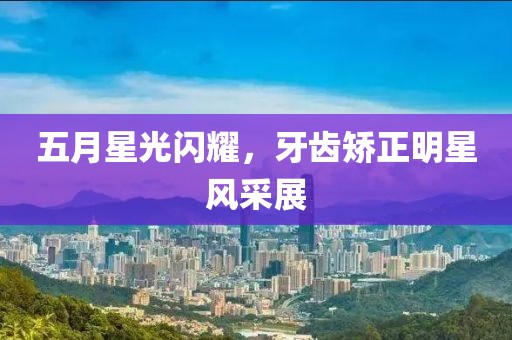 五月星光闪耀，牙齿矫正明星风采展
