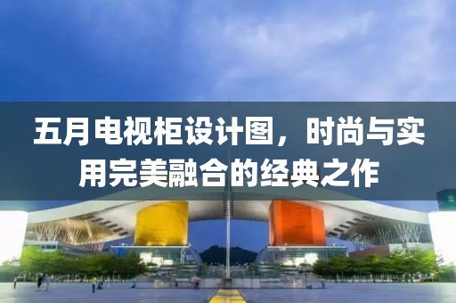五月电视柜设计图，时尚与实用完美融合的经典之作