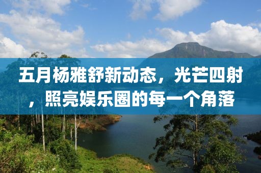 五月杨雅舒新动态，光芒四射，照亮娱乐圈的每一个角落