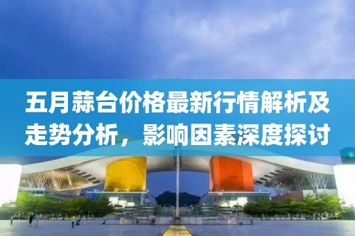 五月蒜台价格最新行情解析及走势分析，影响因素深度探讨