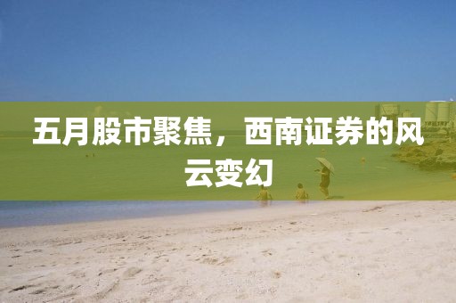 五月股市聚焦，西南证券的风云变幻