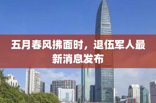 五月春风拂面时，退伍军人最新消息发布