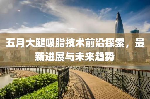 五月大腿吸脂技术前沿探索，最新进展与未来趋势