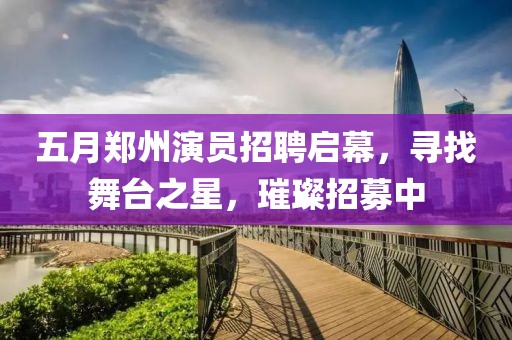 五月郑州演员招聘启幕，寻找舞台之星，璀璨招募中