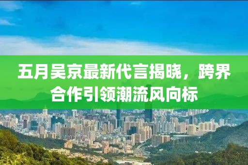 五月吴京最新代言揭晓，跨界合作引领潮流风向标