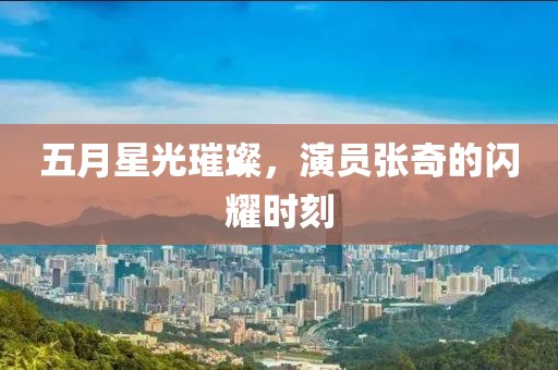 五月星光璀璨，演员张奇的闪耀时刻