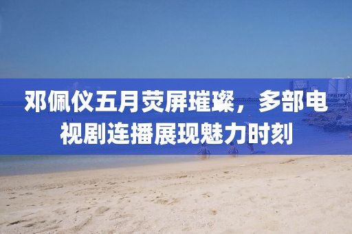 邓佩仪五月荧屏璀璨，多部电视剧连播展现魅力时刻