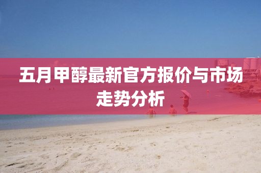 五月甲醇最新官方报价与市场走势分析
