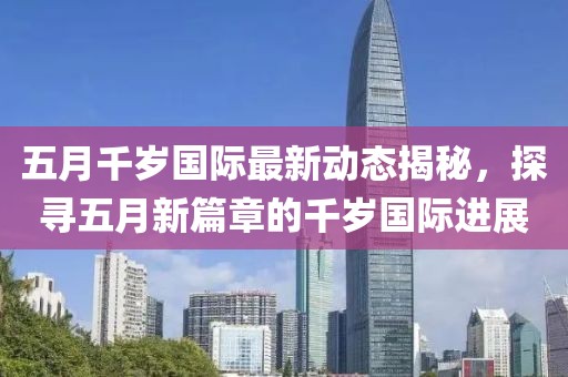 五月千岁国际最新动态揭秘，探寻五月新篇章的千岁国际进展