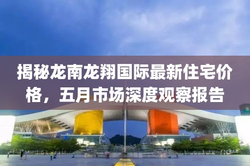 揭秘龙南龙翔国际最新住宅价格，五月市场深度观察报告