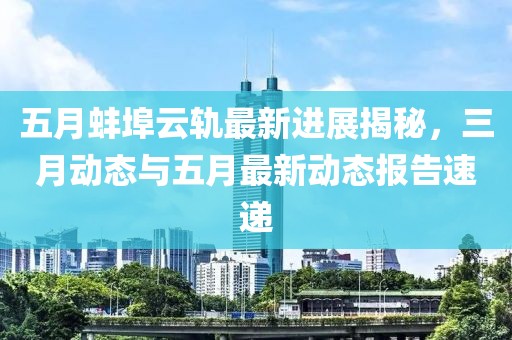 五月蚌埠云轨最新进展揭秘，三月动态与五月最新动态报告速递
