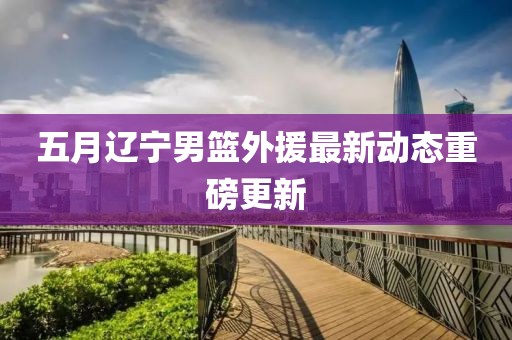 五月辽宁男篮外援最新动态重磅更新