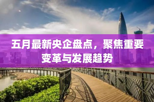 五月最新央企盘点，聚焦重要变革与发展趋势