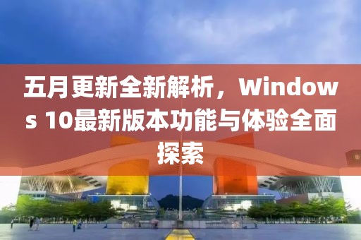 五月更新全新解析，Windows 10最新版本功能与体验全面探索