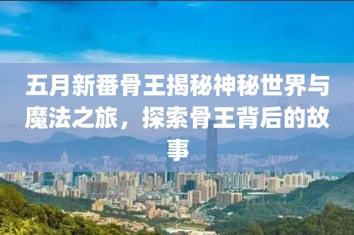 五月新番骨王揭秘神秘世界与魔法之旅，探索骨王背后的故事