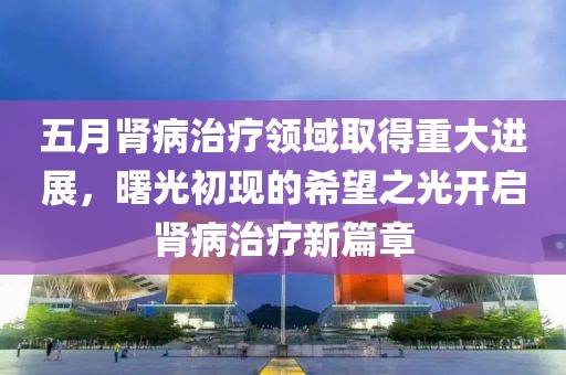 五月肾病治疗领域取得重大进展，曙光初现的希望之光开启肾病治疗新篇章