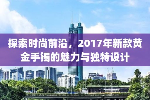 探索时尚前沿，2017年新款黄金手镯的魅力与独特设计