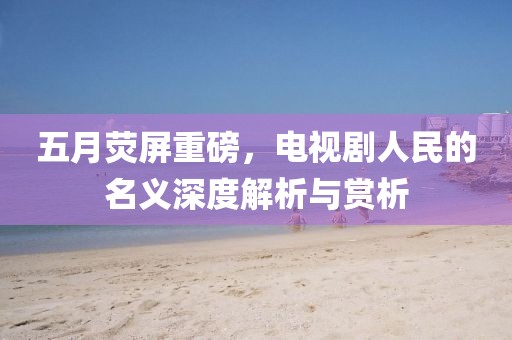 五月荧屏重磅，电视剧人民的名义深度解析与赏析