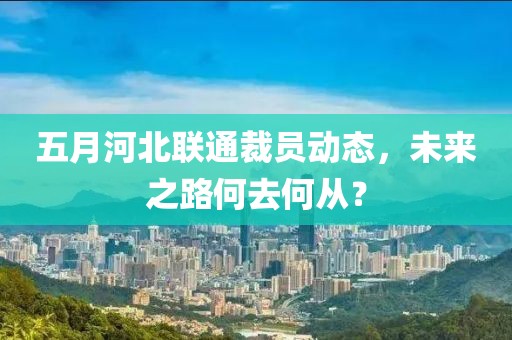 五月河北联通裁员动态，未来之路何去何从？