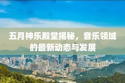 五月神乐殿堂揭秘，音乐领域的最新动态与发展