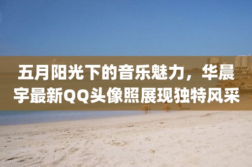 五月阳光下的音乐魅力，华晨宇最新QQ头像照展现独特风采