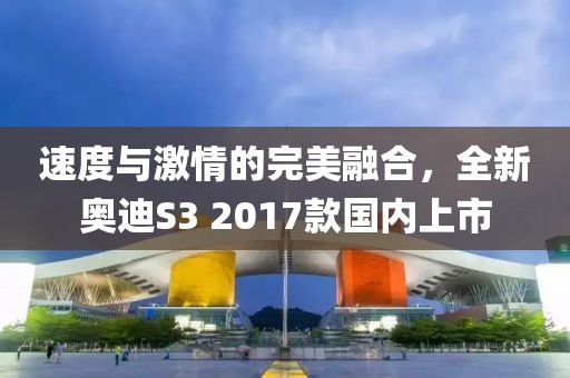 速度与激情的完美融合，全新奥迪S3 2017款国内上市