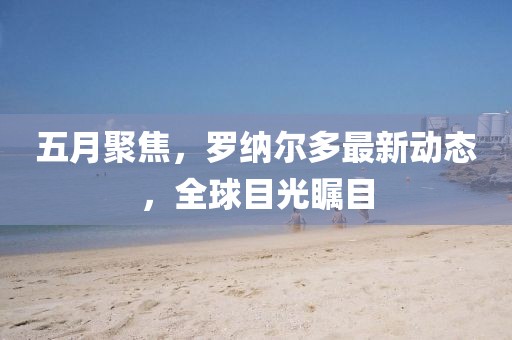 五月聚焦，罗纳尔多最新动态，全球目光瞩目