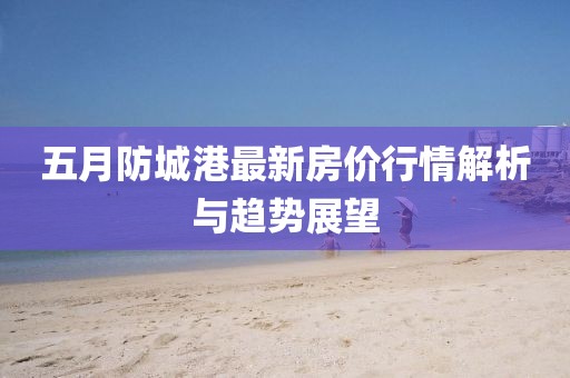 五月防城港最新房价行情解析与趋势展望