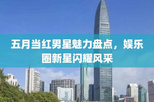 五月当红男星魅力盘点，娱乐圈新星闪耀风采