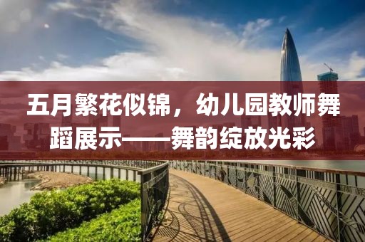 五月繁花似锦，幼儿园教师舞蹈展示——舞韵绽放光彩