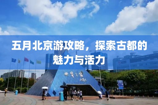 五月北京游攻略，探索古都的魅力与活力