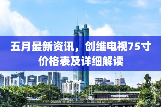 五月最新资讯，创维电视75寸价格表及详细解读
