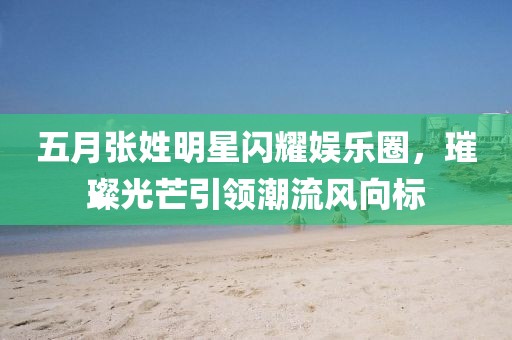 五月张姓明星闪耀娱乐圈，璀璨光芒引领潮流风向标