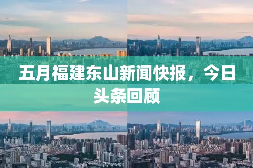 五月福建东山新闻快报，今日头条回顾