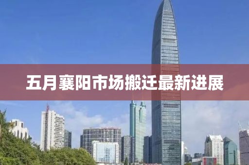 五月襄阳市场搬迁最新进展