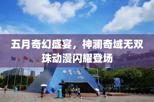 五月奇幻盛宴，神澜奇域无双珠动漫闪耀登场