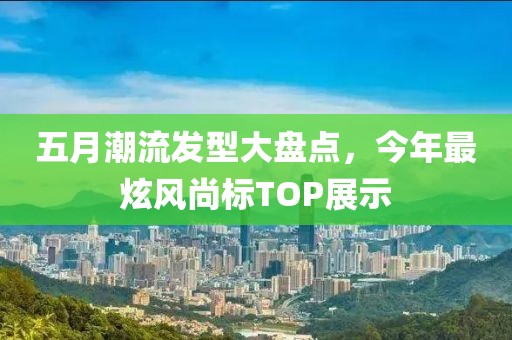 五月潮流发型大盘点，今年最炫风尚标TOP展示