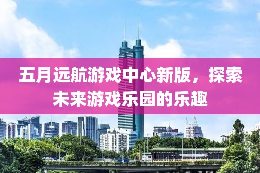 五月远航游戏中心新版，探索未来游戏乐园的乐趣