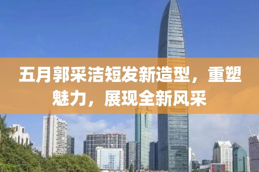 五月郭采洁短发新造型，重塑魅力，展现全新风采