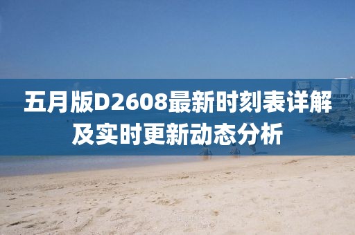 五月版D2608最新时刻表详解及实时更新动态分析