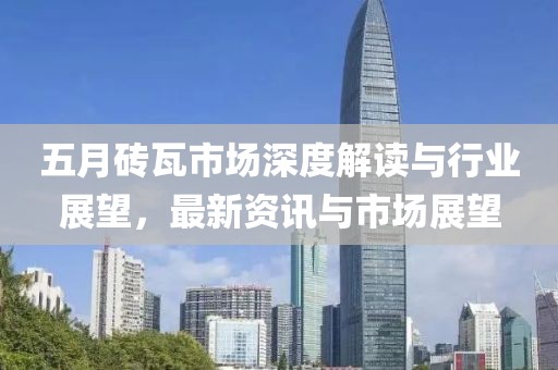 五月砖瓦市场深度解读与行业展望，最新资讯与市场展望