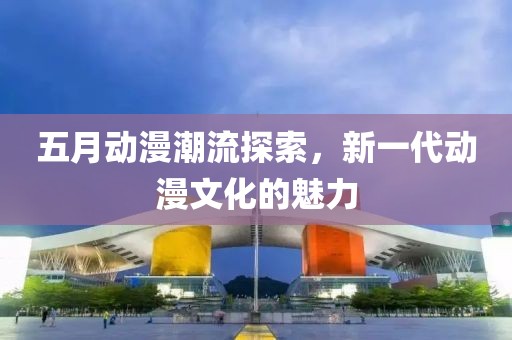 五月动漫潮流探索，新一代动漫文化的魅力