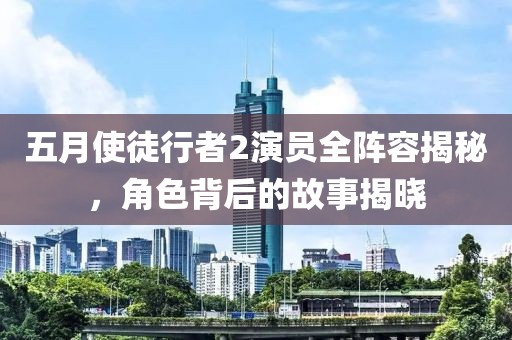 五月使徒行者2演员全阵容揭秘，角色背后的故事揭晓