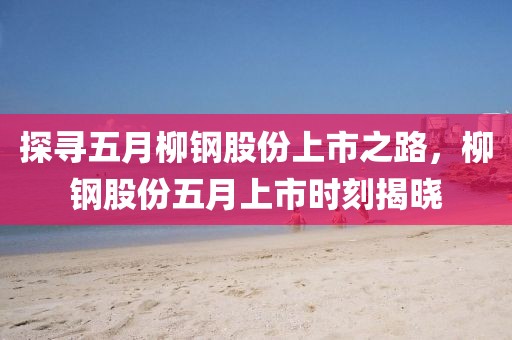 探寻五月柳钢股份上市之路，柳钢股份五月上市时刻揭晓