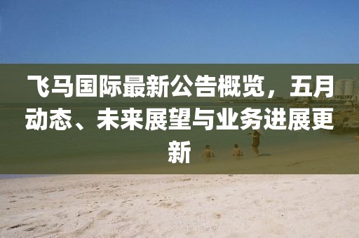 飞马国际最新公告概览，五月动态、未来展望与业务进展更新