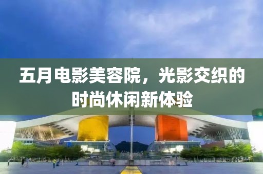五月电影美容院，光影交织的时尚休闲新体验