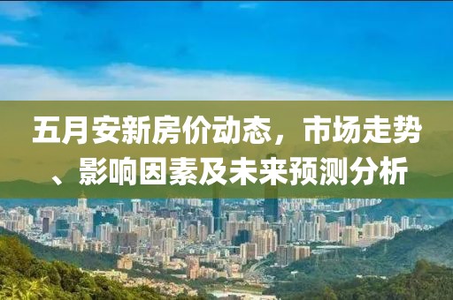 五月安新房价动态，市场走势、影响因素及未来预测分析