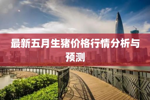 最新五月生猪价格行情分析与预测