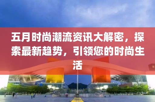 五月时尚潮流资讯大解密，探索最新趋势，引领您的时尚生活