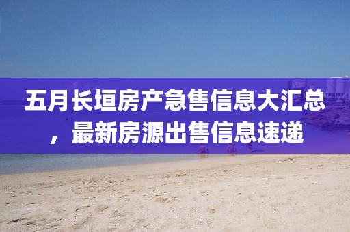 五月长垣房产急售信息大汇总，最新房源出售信息速递